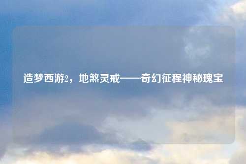 造梦西游2,地煞灵戒——奇幻征程神秘瑰宝