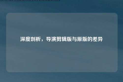 深度剖析,导演剪辑版与原版的差异