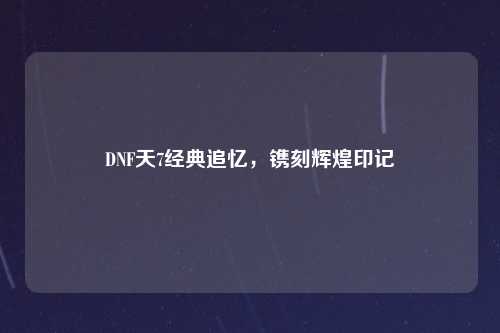 DNF天7经典追忆,镌刻辉煌印记