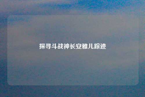 探寻斗战神长安雅儿踪迹