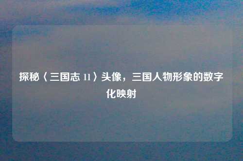 探秘〈三国志 11〉头像,三国人物形象的数字化映射