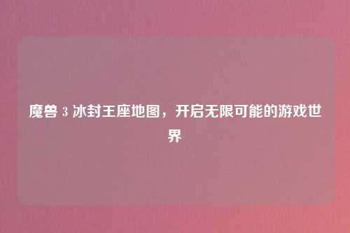 魔兽 3 冰封王座地图,开启无限可能的游戏世界