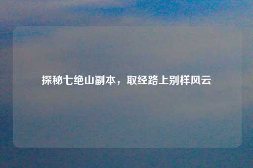 探秘七绝山副本,取经路上别样风云