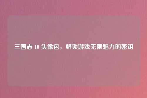 三国志 10 头像包，解锁游戏无限魅力的密钥