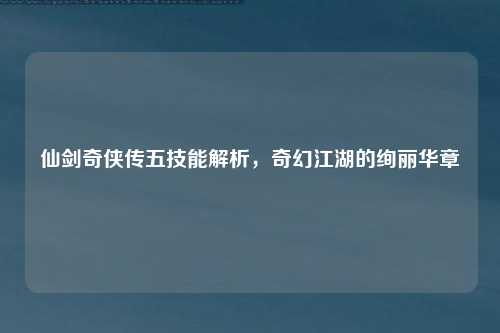 仙剑奇侠传五技能解析，奇幻江湖的绚丽华章