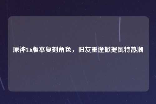 原神3.6版本复刻角色，旧友重逢掀提瓦特热潮