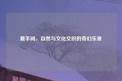 鹿羊间，自然与文化交织的奇幻乐章