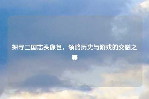 探寻三国志头像包，领略历史与游戏的交融之美