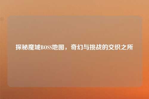 探秘魔域BOSS地图,奇幻与挑战的交织之所