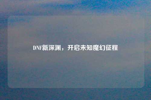 DNF新深渊,开启未知魔幻征程