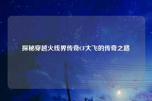 探秘穿越火线界传奇CF大飞的传奇之路