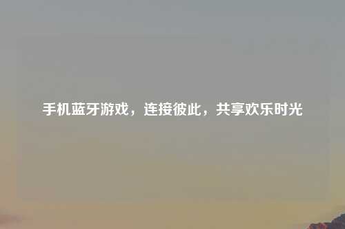 手机蓝牙游戏,连接彼此,共享欢乐时光