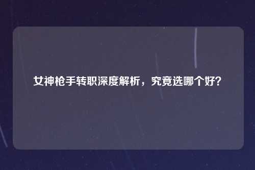 女神枪手转职深度解析，究竟选哪个好？