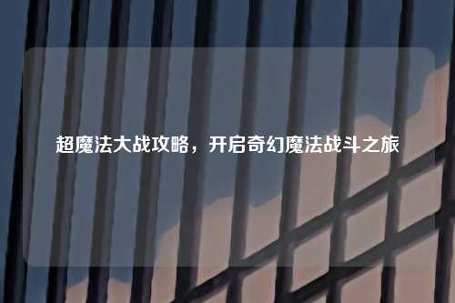超魔法大战攻略,开启奇幻魔法战斗之旅