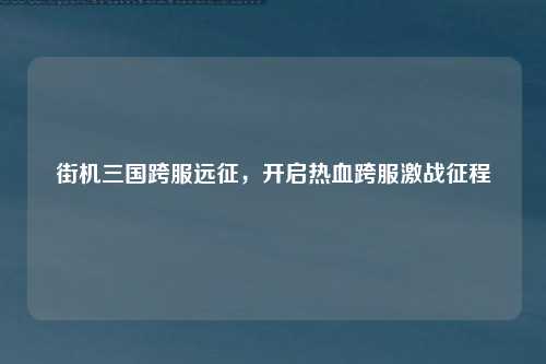 街机三国跨服远征,开启热血跨服激战征程