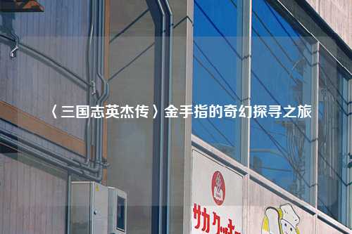 〈三国志英杰传〉金手指的奇幻探寻之旅
