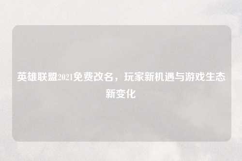 英雄联盟2021免费改名,玩家新机遇与游戏生态新变化