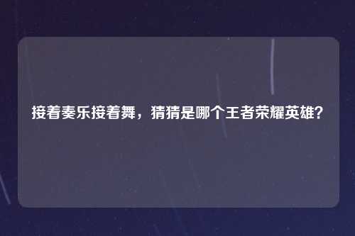 接着奏乐接着舞,猜猜是哪个王者荣耀英雄?