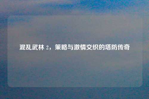 混乱武林 2,策略与激情交织的塔防传奇