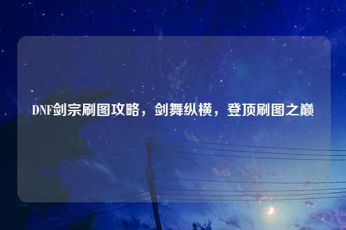 DNF剑宗刷图攻略,剑舞纵横,登顶刷图之巅