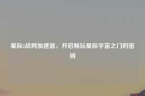 星际2战网加速器，开启畅玩星际宇宙之门的密钥