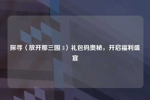 探寻〈放开那三国 3〉礼包码奥秘,开启福利盛宴