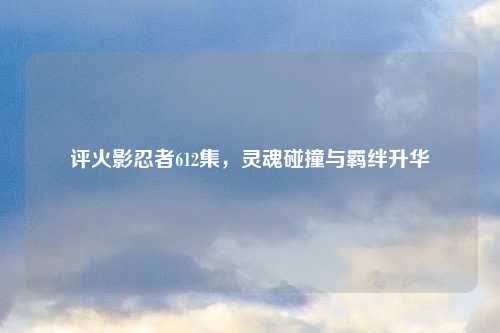 评火影忍者612集,灵魂碰撞与羁绊升华