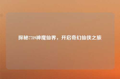 探秘7789神魔仙界,开启奇幻仙侠之旅