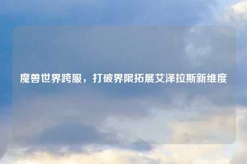 魔兽世界跨服,打破界限拓展艾泽拉斯新维度