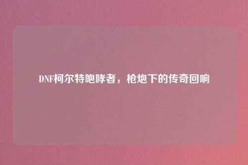 DNF柯尔特咆哮者,枪炮下的传奇回响