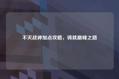 不灭战神加点攻略，铸就巅峰之路