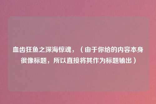 血齿狂鱼之深海惊魂，（由于你给的内容本身很像标题，所以直接将其作为标题输出）