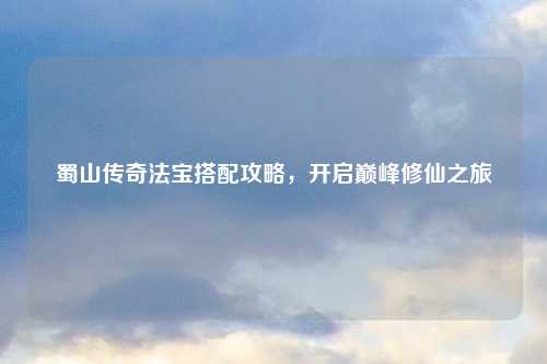 蜀山传奇法宝搭配攻略，开启巅峰修仙之旅