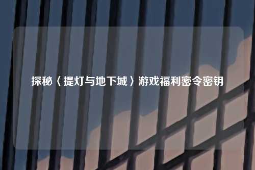 探秘〈提灯与地下城〉游戏福利密令密钥