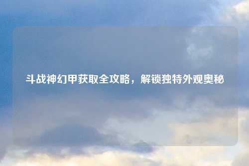 斗战神幻甲获取全攻略，解锁独特外观奥秘