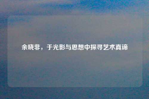 余晓非,于光影与思想中探寻艺术真谛