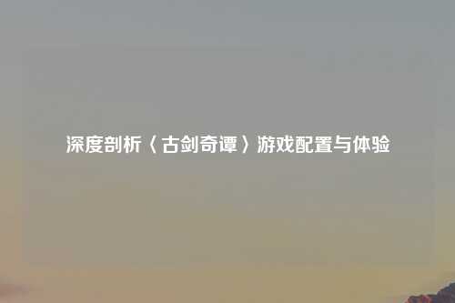 深度剖析〈古剑奇谭〉游戏配置与体验