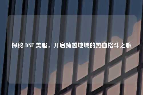 探秘 DNF 美服，开启跨越地域的热血格斗之旅