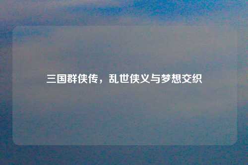 三国群侠传，乱世侠义与梦想交织