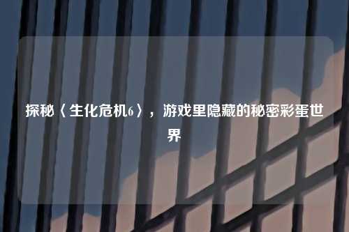 探秘〈生化危机6〉，游戏里隐藏的秘密彩蛋世界