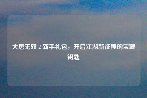 大唐无双 2 新手礼包，开启江湖新征程的宝藏钥匙