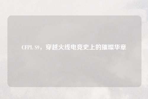 CFPL S9，穿越火线电竞史上的璀璨华章