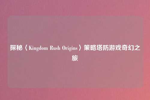 探秘〈Kingdom Rush Origins〉策略塔防游戏奇幻之旅