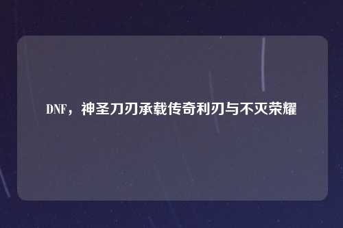 DNF，神圣刀刃承载传奇利刃与不灭荣耀