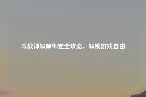 斗战神解除绑定全攻略，解锁游戏自由