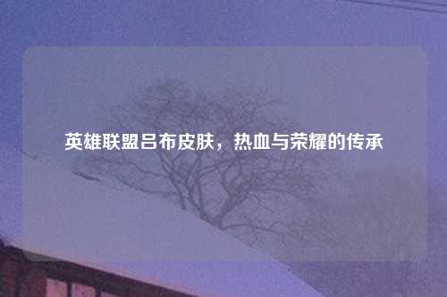 英雄联盟吕布皮肤，热血与荣耀的传承