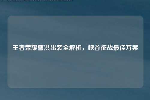 王者荣耀曹洪出装全解析,峡谷征战最佳方案
