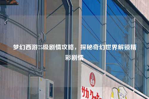 梦幻西游75级剧情攻略,探秘奇幻世界解锁精彩剧情