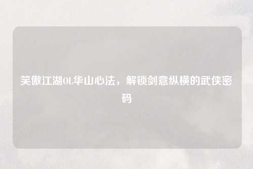 笑傲江湖OL华山心法，解锁剑意纵横的武侠密码