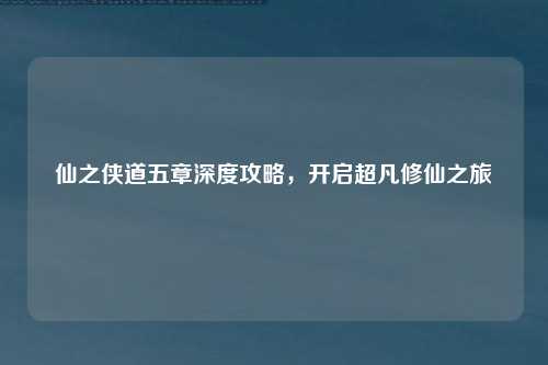仙之侠道五章深度攻略,开启超凡修仙之旅